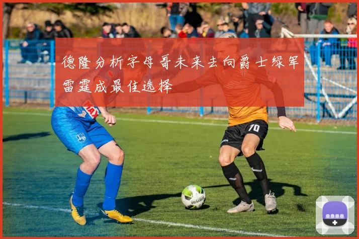 德隆分析字母哥未来去向爵士绿军雷霆成最佳选择