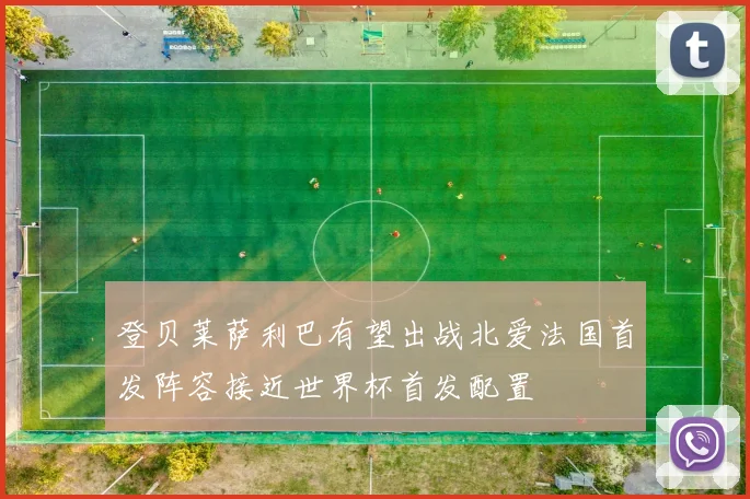 登贝莱萨利巴有望出战北爱法国首发阵容接近世界杯首发配置