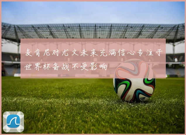 麦肯尼对尤文未来充满信心专注于世界杯备战不受影响