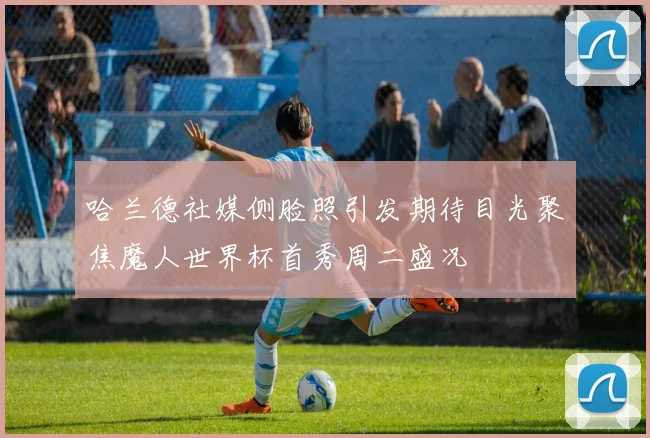 哈兰德社媒侧脸照引发期待目光聚焦魔人世界杯首秀周二盛况