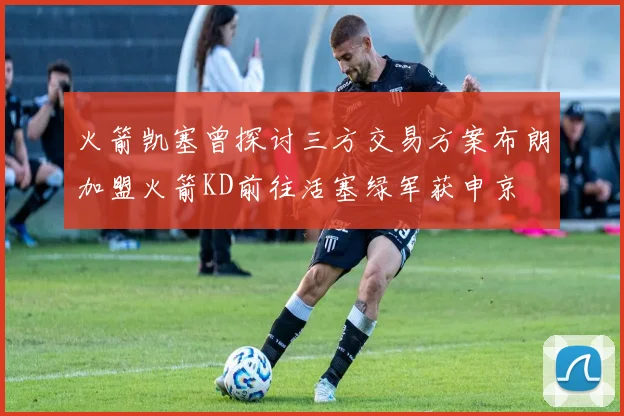 火箭凯塞曾探讨三方交易方案布朗加盟火箭KD前往活塞绿军获申京