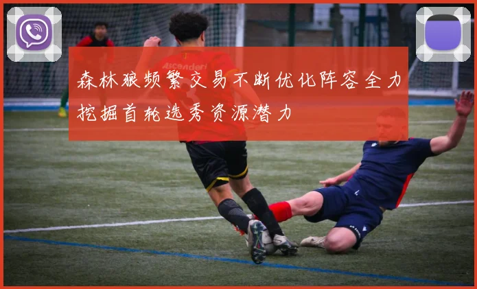 森林狼频繁交易不断优化阵容全力挖掘首轮选秀资源潜力