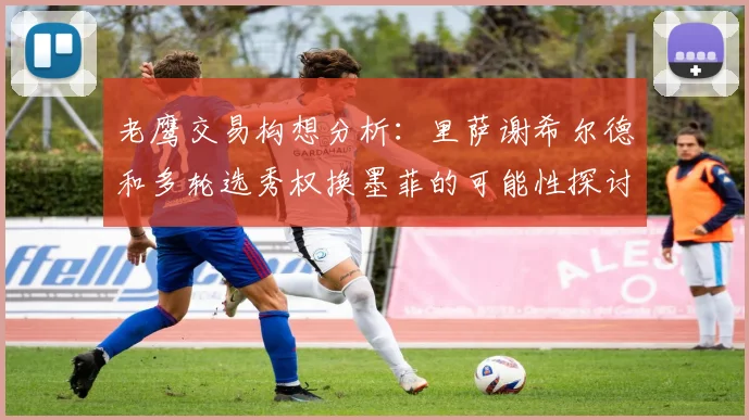老鹰交易构想分析：里萨谢希尔德和多轮选秀权换墨菲的可能性探讨