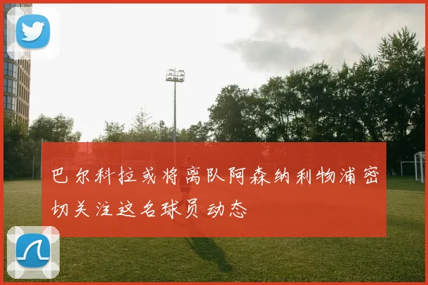 巴尔科拉或将离队阿森纳利物浦密切关注这名球员动态